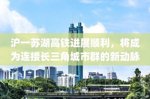 滬一蘇湖高鐵進(jìn)展順利，將成為連接長(zhǎng)三角城市群的新動(dòng)脈