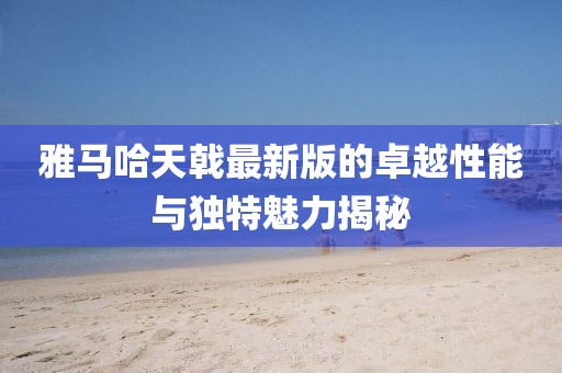 雅馬哈天戟最新版的卓越性能與獨(dú)特魅力揭秘