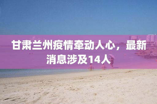 甘肅蘭州疫情牽動人心，最新消息涉及14人