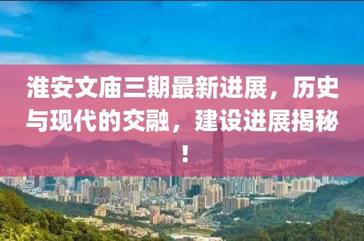 淮安文廟三期最新進展，歷史與現(xiàn)代的交融，建設(shè)進展揭秘！