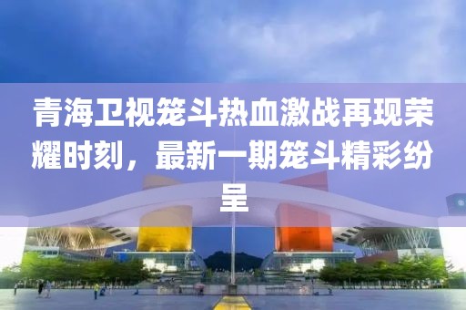 青海衛(wèi)視籠斗熱血激戰(zhàn)再現(xiàn)榮耀時(shí)刻，最新一期籠斗精彩紛呈