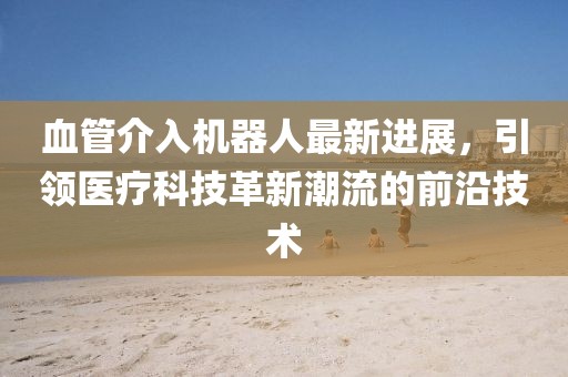 血管介入機(jī)器人最新進(jìn)展，引領(lǐng)醫(yī)療科技革新潮流的前沿技術(shù)