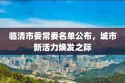 臨清市委常委名單公布，城市新活力煥發(fā)之際