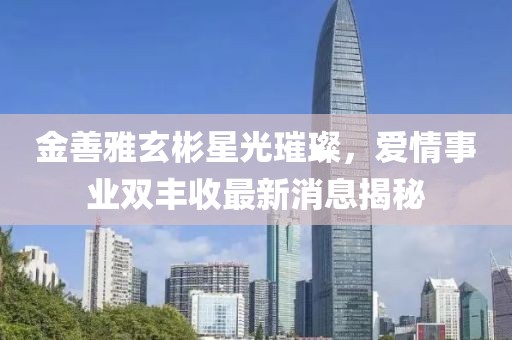 金善雅玄彬星光璀璨，愛情事業(yè)雙豐收最新消息揭秘