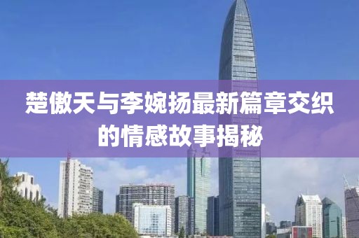 楚傲天與李婉揚最新篇章交織的情感故事揭秘