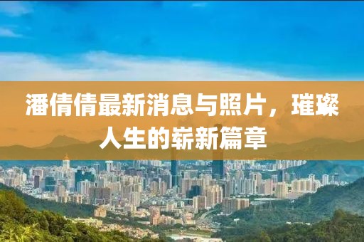潘倩倩最新消息與照片，璀璨人生的嶄新篇章
