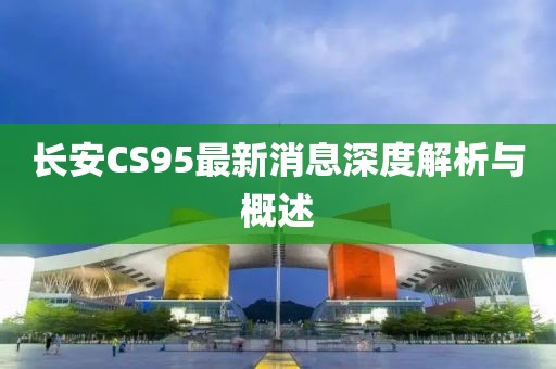 長安CS95最新消息深度解析與概述