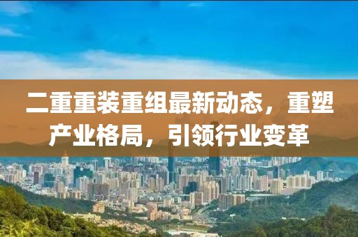 二重重裝重組最新動(dòng)態(tài)，重塑產(chǎn)業(yè)格局，引領(lǐng)行業(yè)變革