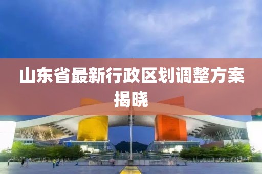 山東省最新行政區(qū)劃調(diào)整方案揭曉