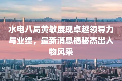 水電八局黃敏展現(xiàn)卓越領(lǐng)導(dǎo)力與業(yè)績(jī)，最新消息揭秘杰出人物風(fēng)采