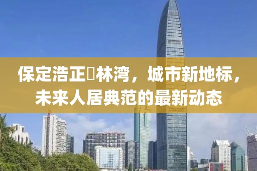保定浩正渼林灣，城市新地標(biāo)，未來人居典范的最新動態(tài)