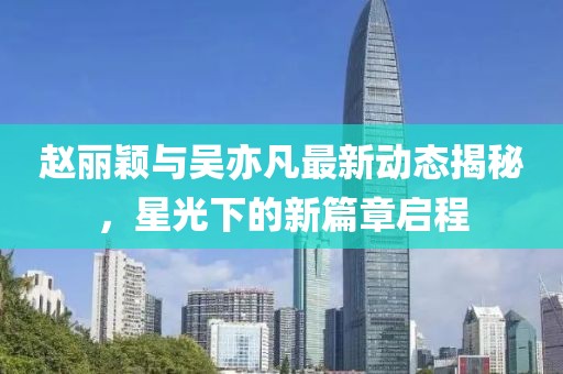 趙麗穎與吳亦凡最新動態(tài)揭秘，星光下的新篇章啟程