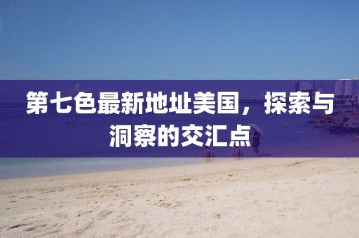 第七色最新地址美國，探索與洞察的交匯點(diǎn)