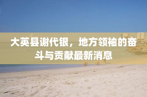 大英縣謝代銀，地方領(lǐng)袖的奮斗與貢獻(xiàn)最新消息