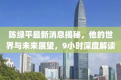 陳綠平最新消息揭秘，他的世界與未來展望，9小時(shí)深度解讀