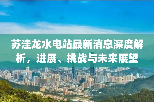 蘇洼龍水電站最新消息深度解析，進(jìn)展、挑戰(zhàn)與未來展望
