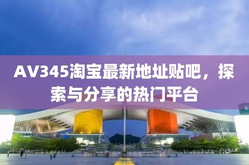 AV345淘寶最新地址貼吧，探索與分享的熱門平臺(tái)
