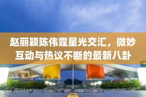 趙麗穎陳偉霆星光交匯，微妙互動與熱議不斷的最新八卦