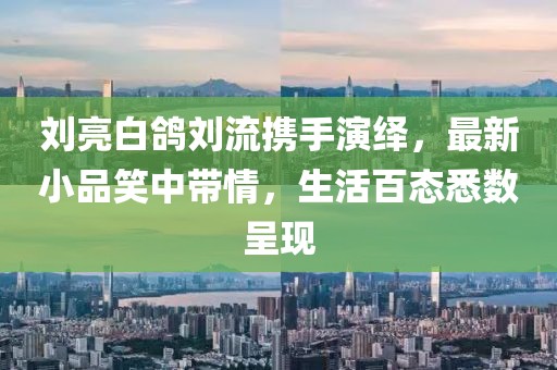 劉亮白鴿劉流攜手演繹，最新小品笑中帶情，生活百態(tài)悉數(shù)呈現(xiàn)