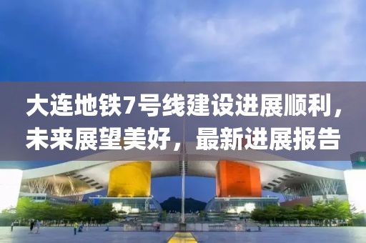 大連地鐵7號(hào)線建設(shè)進(jìn)展順利，未來(lái)展望美好，最新進(jìn)展報(bào)告