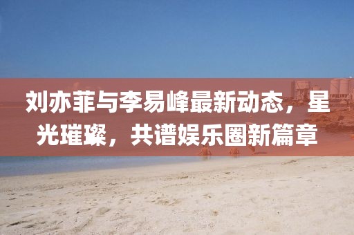 劉亦菲與李易峰最新動(dòng)態(tài)，星光璀璨，共譜娛樂(lè)圈新篇章