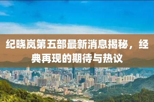 紀(jì)曉嵐第五部最新消息揭秘，經(jīng)典再現(xiàn)的期待與熱議