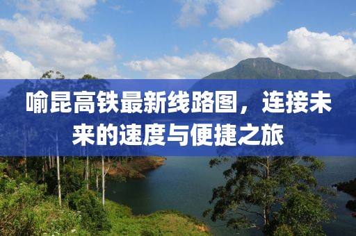 喻昆高鐵最新線路圖，連接未來的速度與便捷之旅