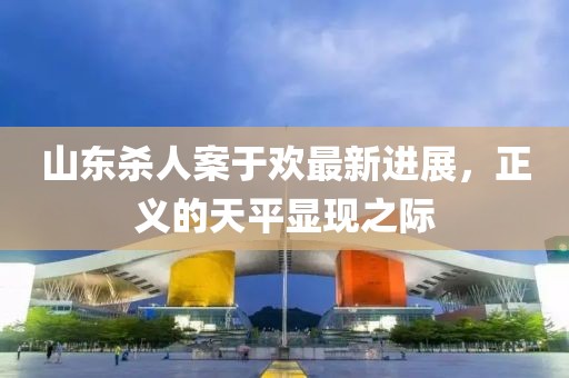 山東殺人案于歡最新進(jìn)展，正義的天平顯現(xiàn)之際