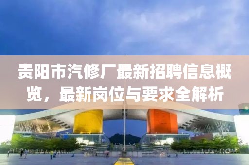 貴陽(yáng)市汽修廠最新招聘信息概覽，最新崗位與要求全解析