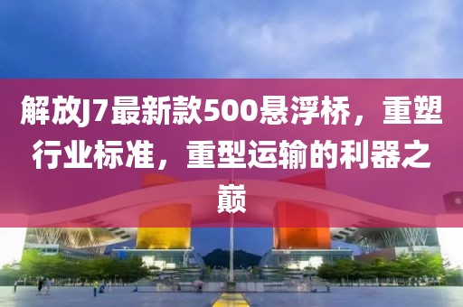 解放J7最新款500懸浮橋，重塑行業(yè)標準，重型運輸?shù)睦髦畮p