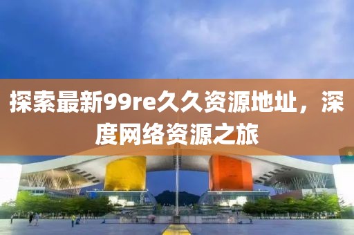 探索最新99re久久資源地址，深度網(wǎng)絡(luò)資源之旅