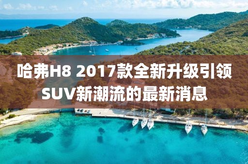 哈弗H8 2017款全新升級(jí)引領(lǐng)SUV新潮流的最新消息