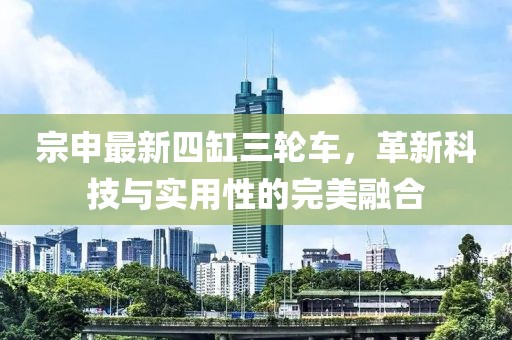 宗申最新四缸三輪車，革新科技與實用性的完美融合
