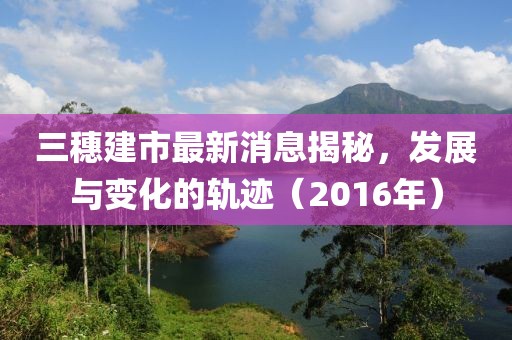 三穗建市最新消息揭秘，發(fā)展與變化的軌跡（2016年）