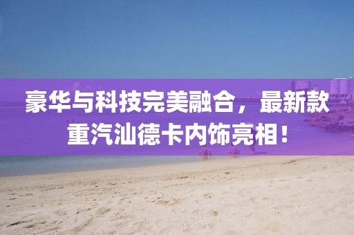 豪華與科技完美融合，最新款重汽汕德卡內(nèi)飾亮相！