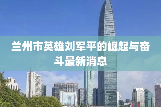 蘭州市英雄劉軍平的崛起與奮斗最新消息