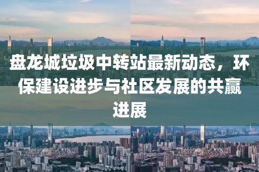 盤龍城垃圾中轉(zhuǎn)站最新動(dòng)態(tài)，環(huán)保建設(shè)進(jìn)步與社區(qū)發(fā)展的共贏進(jìn)展