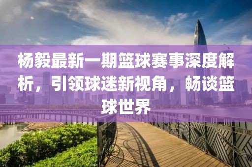 楊毅最新一期籃球賽事深度解析，引領球迷新視角，暢談籃球世界