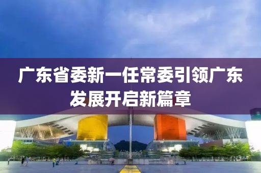 廣東省委新一任常委引領(lǐng)廣東發(fā)展開啟新篇章
