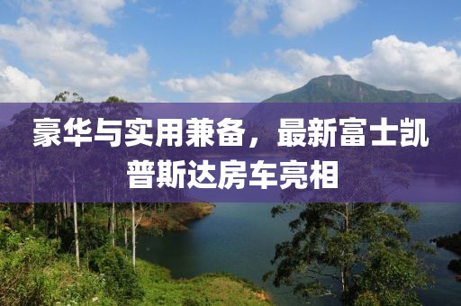 豪華與實(shí)用兼?zhèn)?，最新富士凱普斯達(dá)房車(chē)亮相