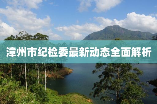 漳州市紀(jì)檢委最新動(dòng)態(tài)全面解析
