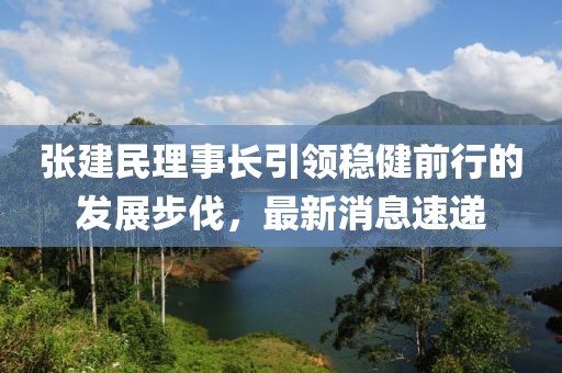 張建民理事長引領(lǐng)穩(wěn)健前行的發(fā)展步伐，最新消息速遞