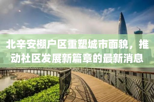 北辛安棚戶區(qū)重塑城市面貌，推動社區(qū)發(fā)展新篇章的最新消息