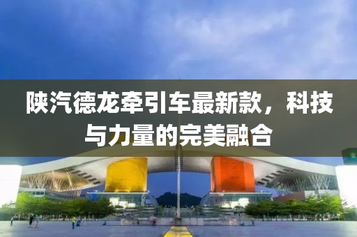陜汽德龍牽引車最新款，科技與力量的完美融合