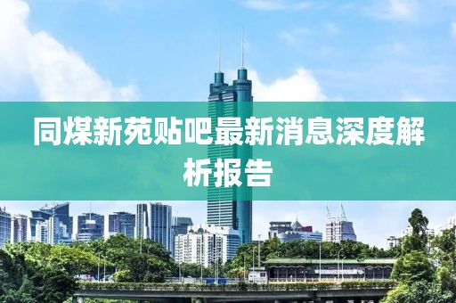 同煤新苑貼吧最新消息深度解析報(bào)告