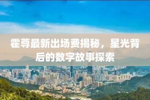 霍尊最新出場(chǎng)費(fèi)揭秘，星光背后的數(shù)字故事探索