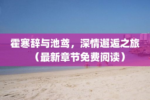 霍寒辭與池鳶，深情邂逅之旅（最新章節(jié)免費(fèi)閱讀）