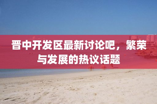 晉中開(kāi)發(fā)區(qū)最新討論吧，繁榮與發(fā)展的熱議話題