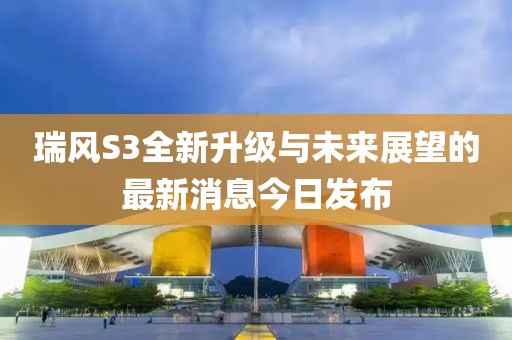 瑞風(fēng)S3全新升級與未來展望的最新消息今日發(fā)布