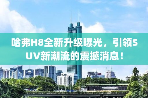 哈弗H8全新升級曝光，引領(lǐng)SUV新潮流的震撼消息！